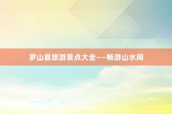 罗山县旅游景点大全——畅游山水间