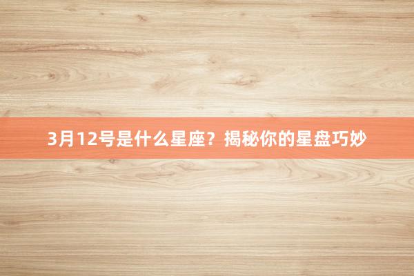 3月12号是什么星座？揭秘你的星盘巧妙