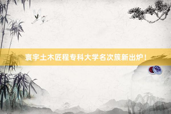 寰宇土木匠程专科大学名次簇新出炉！