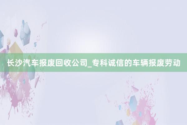 长沙汽车报废回收公司_专科诚信的车辆报废劳动